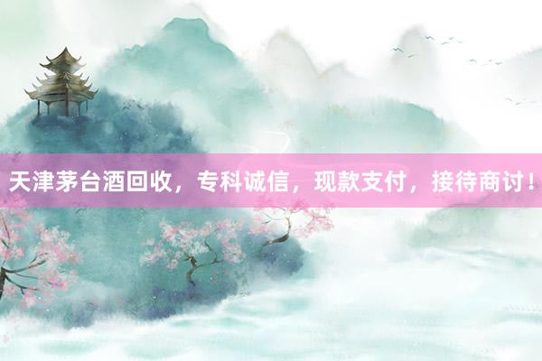 天津茅台酒回收，专科诚信，现款支付，接待商讨！