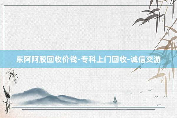 东阿阿胶回收价钱-专科上门回收-诚信交游