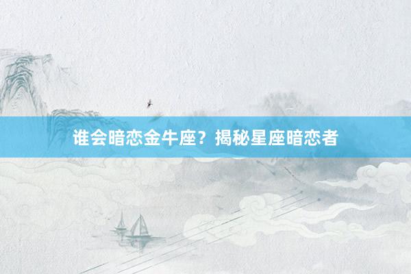 谁会暗恋金牛座？揭秘星座暗恋者