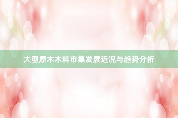 大型原木木料市集发展近况与趋势分析