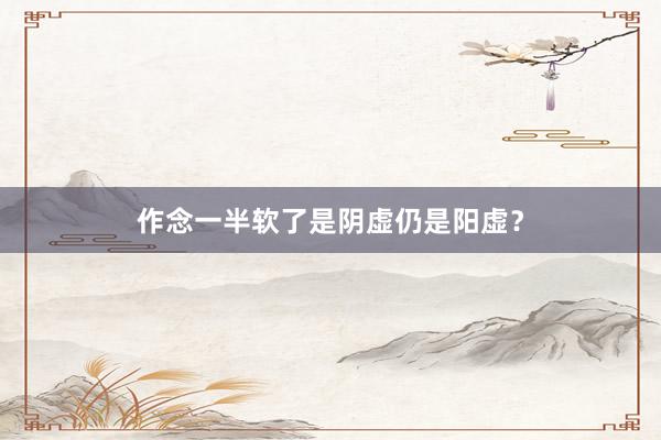 作念一半软了是阴虚仍是阳虚？