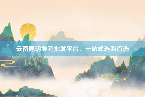云南昆明鲜花批发平台，一站式选购首选